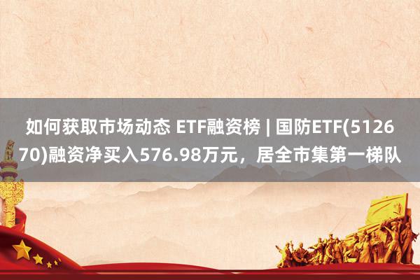 如何获取市场动态 ETF融资榜 | 国防ETF(512670)融资净买入576.98万元，居全市集第一梯队