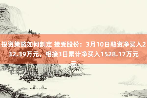 投资策略如何制定 接受股份：3月10日融资净买入232.39万元，相接3日累计净买入1528.17万元