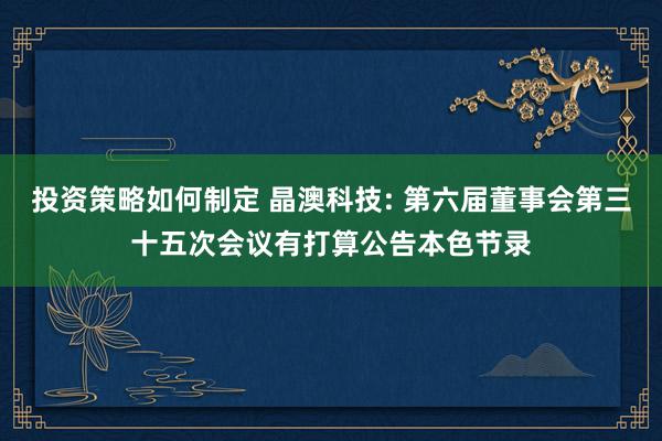 投资策略如何制定 晶澳科技: 第六届董事会第三十五次会议有打算公告本色节录