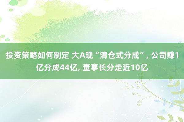 投资策略如何制定 大A现“清仓式分成”, 公司赚1亿分成44亿, 董事长分走近10亿