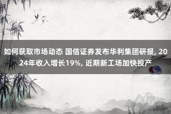 如何获取市场动态 国信证券发布华利集团研报, 2024年收入增长19%, 近期新工场加快投产